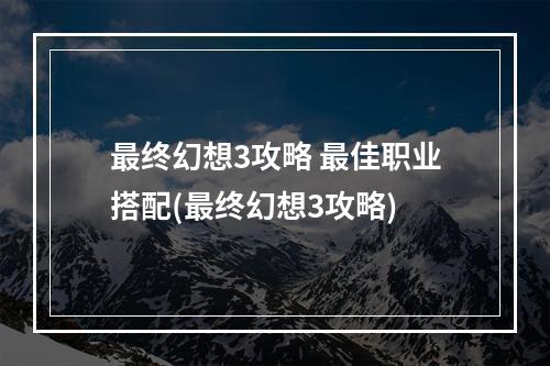 最终幻想3攻略 最佳职业搭配(最终幻想3攻略)