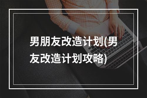 男朋友改造计划(男友改造计划攻略)