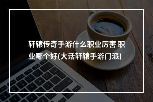 轩辕传奇手游什么职业厉害 职业哪个好(大话轩辕手游门派)