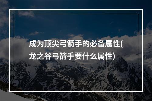 成为顶尖弓箭手的必备属性(龙之谷弓箭手要什么属性)