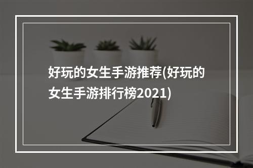 好玩的女生手游推荐(好玩的女生手游排行榜2021)