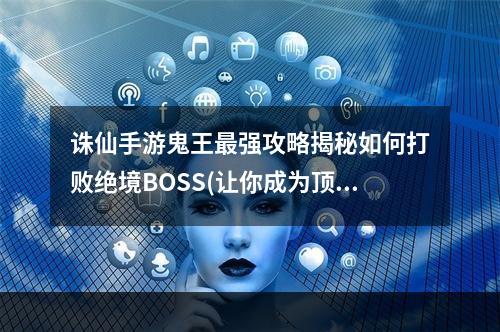 诛仙手游鬼王最强攻略揭秘如何打败绝境BOSS(让你成为顶级玩家)