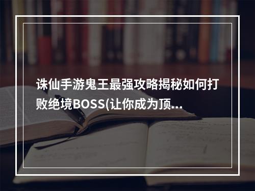 诛仙手游鬼王最强攻略揭秘如何打败绝境BOSS(让你成为顶级玩家)