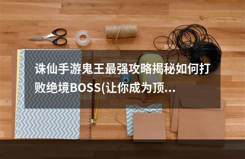 诛仙手游鬼王最强攻略揭秘如何打败绝境BOSS(让你成为顶级玩家)