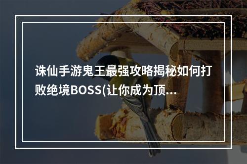 诛仙手游鬼王最强攻略揭秘如何打败绝境BOSS(让你成为顶级玩家)