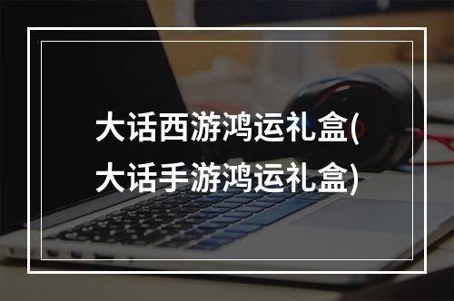 大话西游鸿运礼盒(大话手游鸿运礼盒)