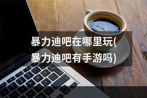 暴力迪吧在哪里玩(暴力迪吧有手游吗)