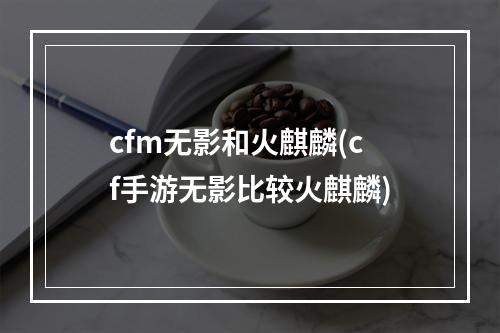 cfm无影和火麒麟(cf手游无影比较火麒麟)