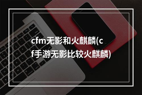 cfm无影和火麒麟(cf手游无影比较火麒麟)