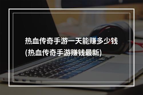 热血传奇手游一天能赚多少钱(热血传奇手游赚钱最新)