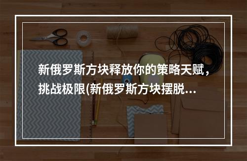 新俄罗斯方块释放你的策略天赋，挑战极限(新俄罗斯方块摆脱无聊，燃烧你的脑细胞)