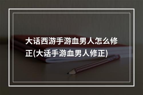 大话西游手游血男人怎么修正(大话手游血男人修正)