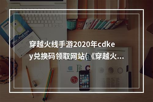 穿越火线手游2020年cdkey兑换码领取网站(《穿越火线手游》2022最新cdkey兑换码大全 穿越火线  )