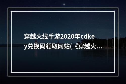 穿越火线手游2020年cdkey兑换码领取网站(《穿越火线手游》2022最新cdkey兑换码大全 穿越火线  )