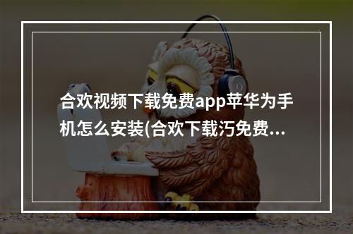 合欢视频下载免费app苹华为手机怎么安装(合欢下载汅免费秋葵下载)