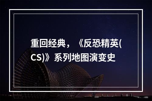 重回经典，《反恐精英(CS)》系列地图演变史