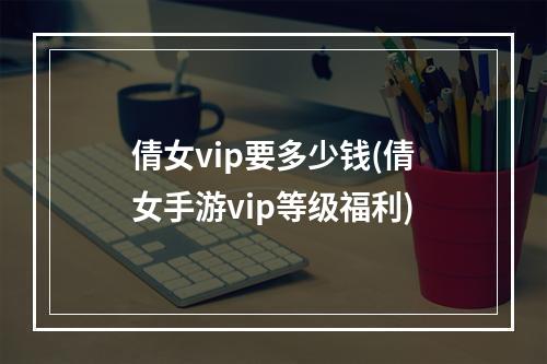 倩女vip要多少钱(倩女手游vip等级福利)