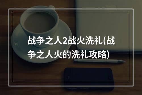 战争之人2战火洗礼(战争之人火的洗礼攻略)