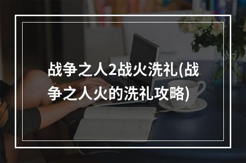 战争之人2战火洗礼(战争之人火的洗礼攻略)