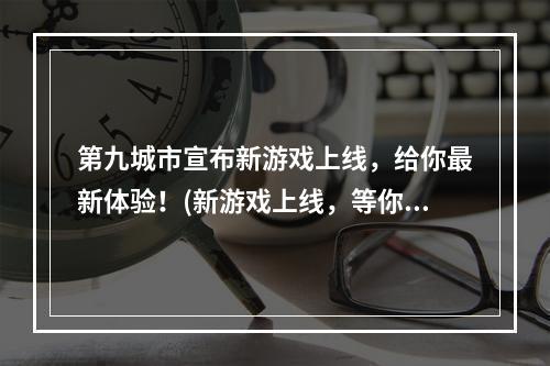 第九城市宣布新游戏上线，给你最新体验！(新游戏上线，等你来战！)