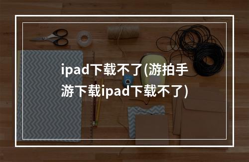 ipad下载不了(游拍手游下载ipad下载不了)