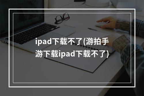 ipad下载不了(游拍手游下载ipad下载不了)