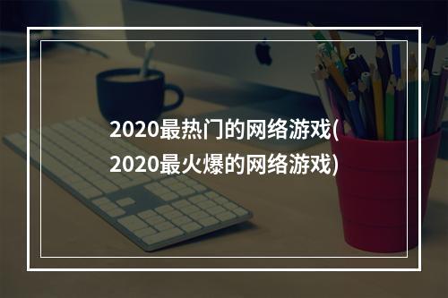 2020最热门的网络游戏(2020最火爆的网络游戏)