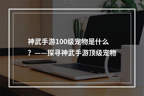 神武手游100级宠物是什么？——探寻神武手游顶级宠物