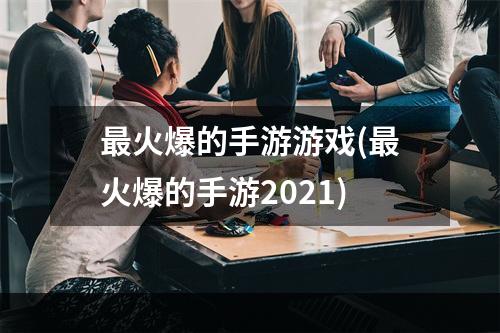 最火爆的手游游戏(最火爆的手游2021)