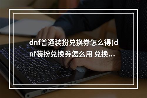 dnf普通装扮兑换券怎么得(dnf装扮兑换券怎么用 兑换券使用方法 )