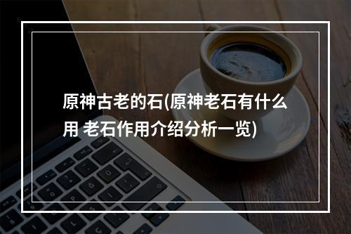 原神古老的石(原神老石有什么用 老石作用介绍分析一览)