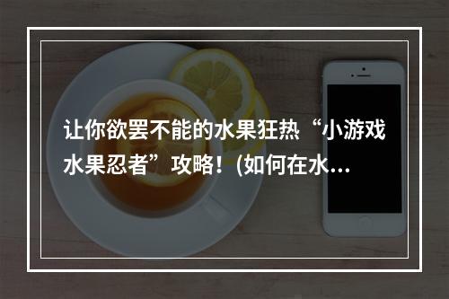 让你欲罢不能的水果狂热“小游戏水果忍者”攻略！(如何在水果忍者中提高得分)