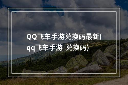 QQ飞车手游兑换码最新(qq飞车手游  兑换码)