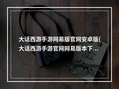 大话西游手游网易版官网安卓版(大话西游手游官网网易版本下载)