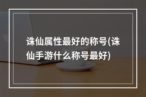 诛仙属性最好的称号(诛仙手游什么称号最好)