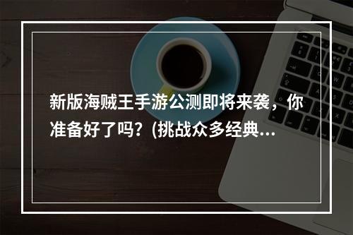 新版海贼王手游公测即将来袭，你准备好了吗？(挑战众多经典BOSS，感受真正的海贼世界)(正版海贼王手游公测掀起狂潮，万众期待的全球大闯关即将启动！(海洋冒险、超