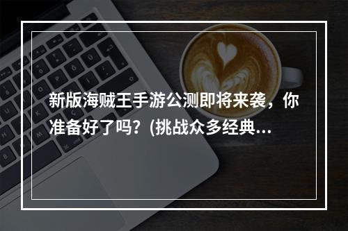 新版海贼王手游公测即将来袭，你准备好了吗？(挑战众多经典BOSS，感受真正的海贼世界)(正版海贼王手游公测掀起狂潮，万众期待的全球大闯关即将启动！(海洋冒险、超