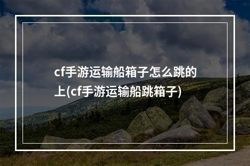 cf手游运输船箱子怎么跳的上(cf手游运输船跳箱子)