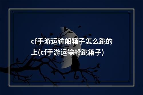 cf手游运输船箱子怎么跳的上(cf手游运输船跳箱子)