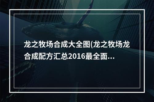 龙之牧场合成大全图(龙之牧场龙合成配方汇总2016最全面合成配方解析)