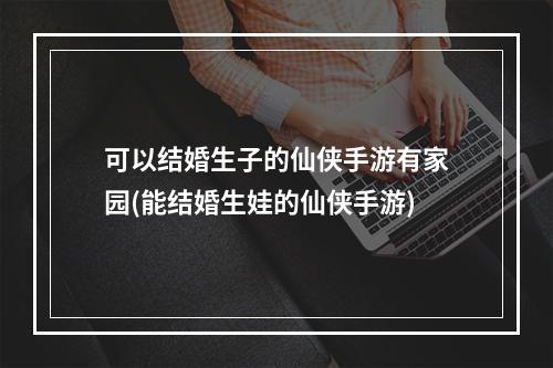 可以结婚生子的仙侠手游有家园(能结婚生娃的仙侠手游)