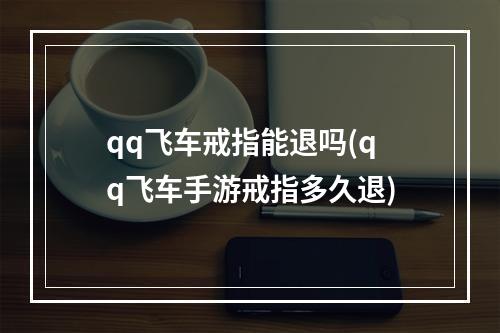 qq飞车戒指能退吗(qq飞车手游戒指多久退)