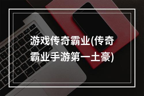 游戏传奇霸业(传奇霸业手游第一土豪)