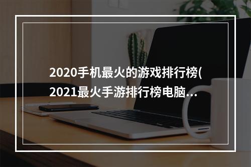 2020手机最火的游戏排行榜(2021最火手游排行榜电脑)