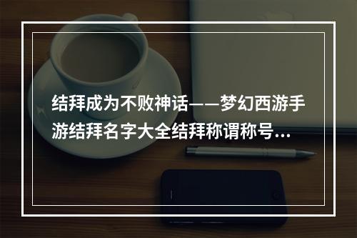 结拜成为不败神话——梦幻西游手游结拜名字大全结拜称谓称号起名技巧