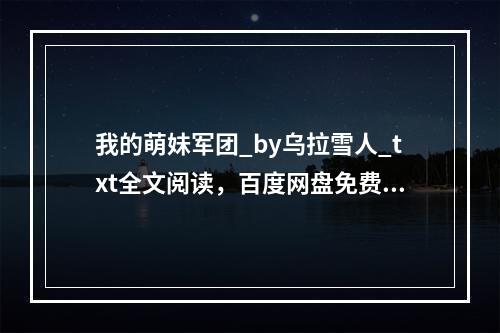 我的萌妹军团_by乌拉雪人_txt全文阅读，百度网盘免费下载(我的萌妹军团)