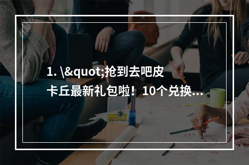 1. \"抢到去吧皮卡丘最新礼包啦！10个兑换码送不停(背景故事)\"介绍了最新一批去吧皮卡丘礼包兑换码的获取方式，延长读者阅读时间的同时还