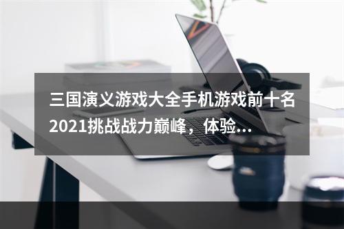 三国演义游戏大全手机游戏前十名2021挑战战力巅峰，体验三国战争亲身感受！