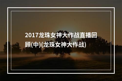 2017龙珠女神大作战直播回顾(中)(龙珠女神大作战)