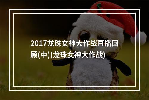 2017龙珠女神大作战直播回顾(中)(龙珠女神大作战)